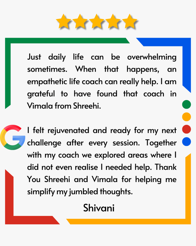 Just daily life can be overwhelming sometimes. When that happens, an empathetic life coach can really help. I am grateful to have found that coach in Vimala from Shreehi. I felt rejuvenated and ready for my next challenge after every session. Together with my coach we explored areas where I did not even realise I needed help. Thank You Shreehi and Vimala for helping me simplify my jumbled thoughts.