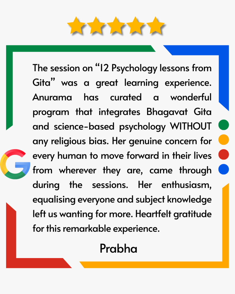 The session on “12 Psychology lessons from Gita” was a great learning experience. Anurama has curated a wonderful program that integrates Bhagavat Gita and science-based psychology WITHOUT any religious bias. Her genuine concern for every human to move forward in their lives from wherever they are, came through during the sessions. Her enthusiasm, equalising everyone and subject knowledge left us wanting for more. Heartfelt gratitude for this remarkable experience.
