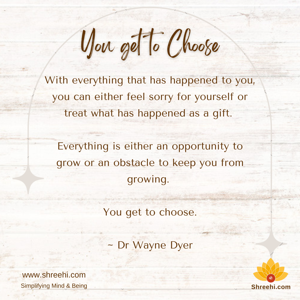 With everything that has happened to you, you can either feel sorry for yourself or treat what has happened as a gift. Everything is either an opportunity to grow or an obstacle to keep you from growing. You get to choose!! ~ Dr Wayne Dyer